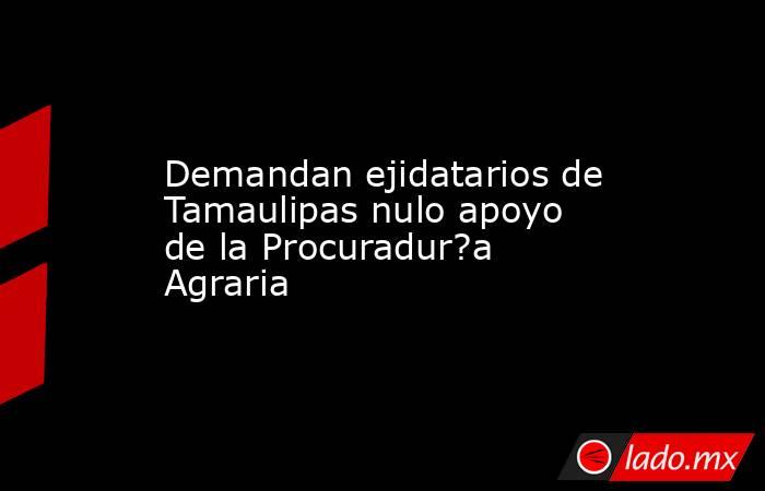 Demandan ejidatarios de Tamaulipas nulo apoyo de la Procuradur?a Agraria. Noticias en tiempo real