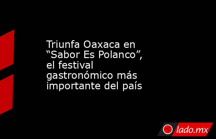 Triunfa Oaxaca en “Sabor Es Polanco”, el festival gastronómico más importante del país. Noticias en tiempo real