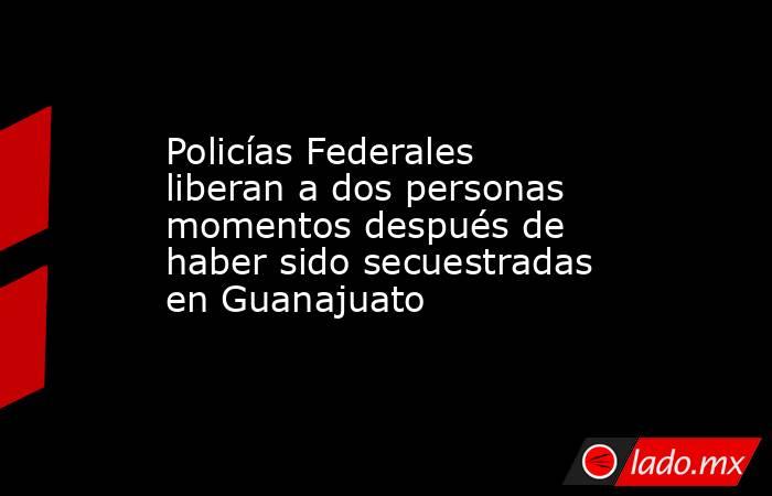 Policías Federales liberan a dos personas momentos después de haber sido secuestradas en Guanajuato. Noticias en tiempo real