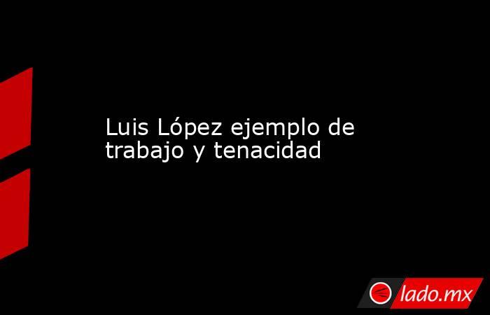 Luis López ejemplo de trabajo y tenacidad. Noticias en tiempo real
