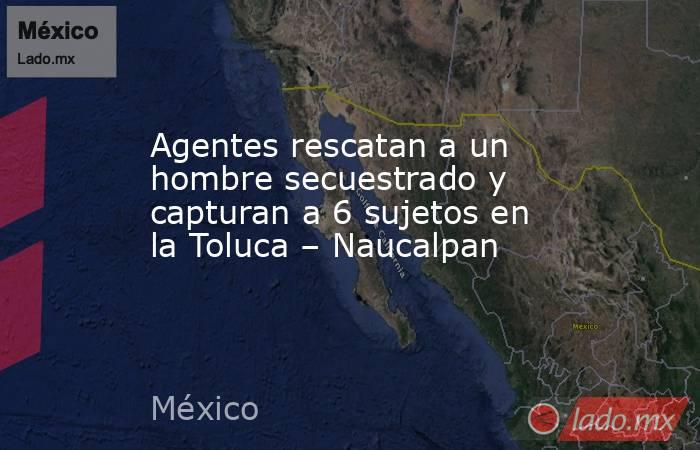 Agentes rescatan a un hombre secuestrado y capturan a 6 sujetos en la Toluca – Naucalpan. Noticias en tiempo real