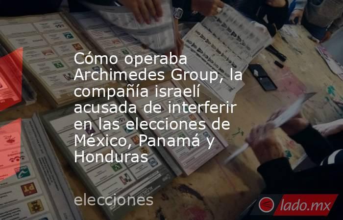 Cómo operaba Archimedes Group, la compañía israelí acusada de interferir en las elecciones de México, Panamá y Honduras. Noticias en tiempo real