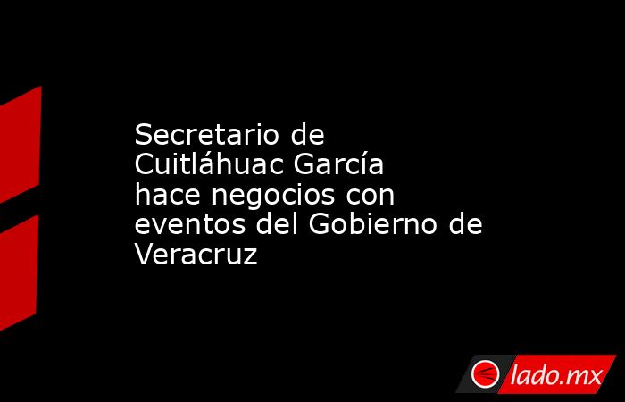 Secretario de Cuitláhuac García hace negocios con eventos del Gobierno de Veracruz. Noticias en tiempo real