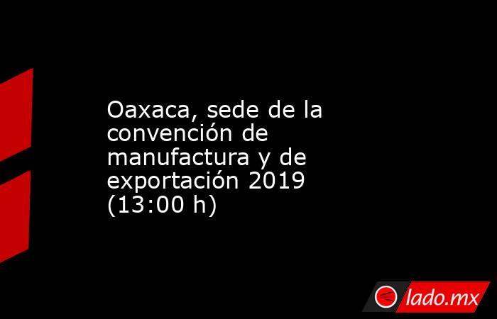 Oaxaca, sede de la convención de manufactura y de exportación 2019 (13:00 h). Noticias en tiempo real