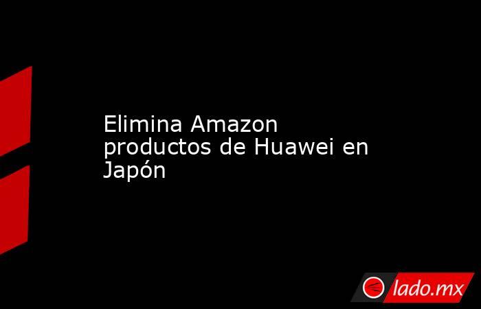 Elimina Amazon productos de Huawei en Japón. Noticias en tiempo real