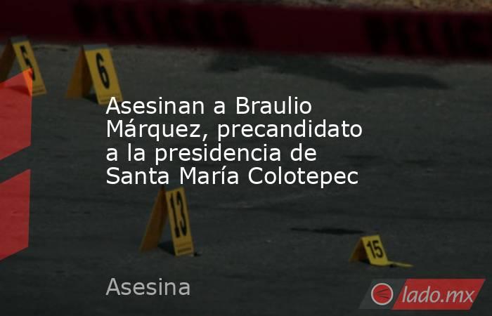 Asesinan a Braulio Márquez, precandidato a la presidencia de Santa María Colotepec. Noticias en tiempo real