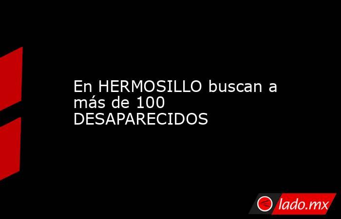 En HERMOSILLO buscan a más de 100 DESAPARECIDOS. Noticias en tiempo real
