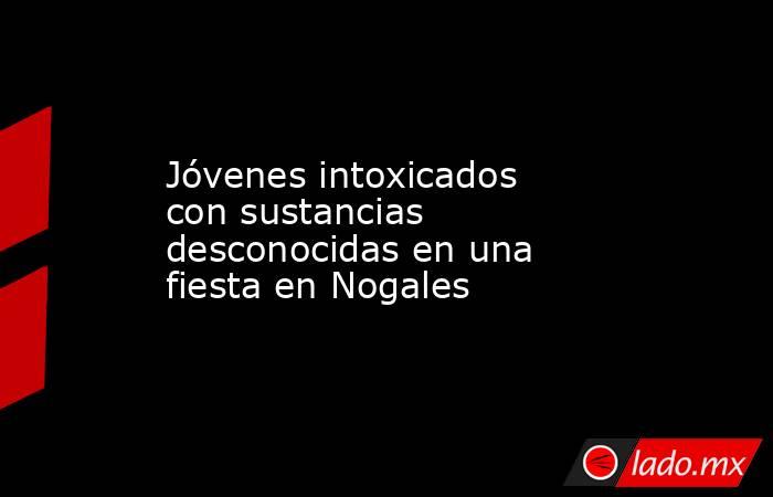 Jóvenes intoxicados con sustancias desconocidas en una fiesta en Nogales. Noticias en tiempo real