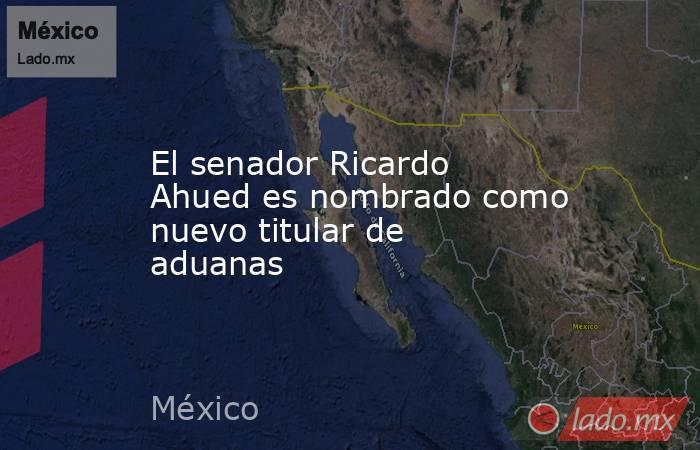 El senador Ricardo Ahued es nombrado como nuevo titular de aduanas. Noticias en tiempo real