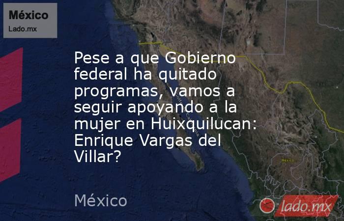 Pese a que Gobierno federal ha quitado programas, vamos a seguir apoyando a la mujer en Huixquilucan: Enrique Vargas del Villar?. Noticias en tiempo real