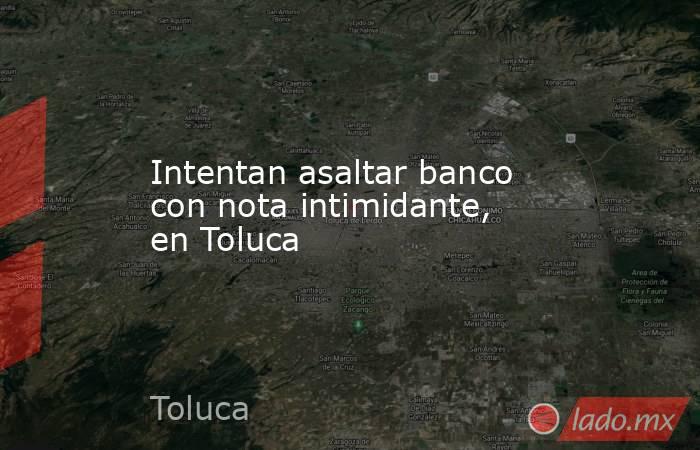 Intentan asaltar banco con nota intimidante, en Toluca. Noticias en tiempo real