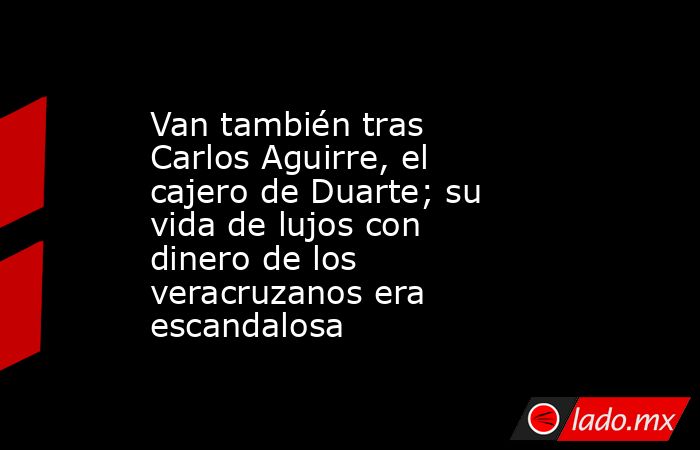 Van también tras Carlos Aguirre, el cajero de Duarte; su vida de lujos con dinero de los veracruzanos era escandalosa. Noticias en tiempo real