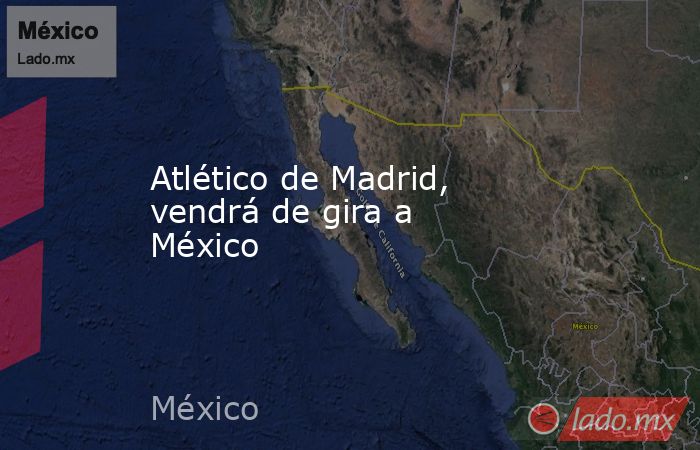 Atlético de Madrid, vendrá de gira a México. Noticias en tiempo real