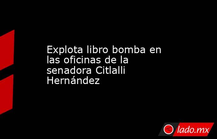 Explota libro bomba en las oficinas de la senadora Citlalli Hernández. Noticias en tiempo real
