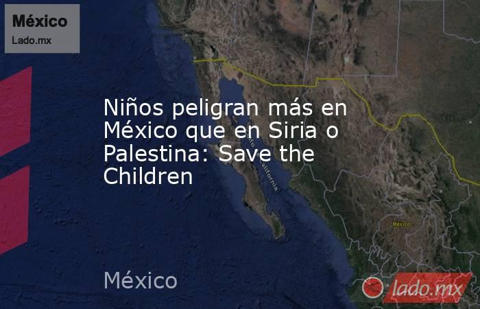 Niños peligran más en México que en Siria o Palestina: Save the Children. Noticias en tiempo real