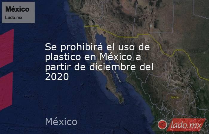 Se prohibirá el uso de plastico en México a partir de diciembre del 2020. Noticias en tiempo real
