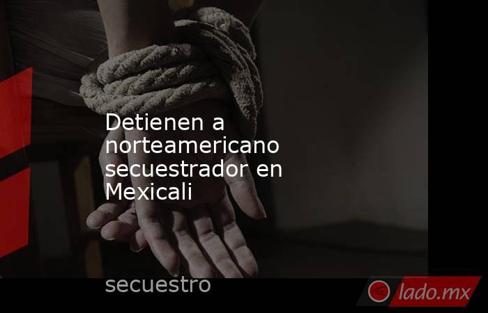 Detienen a norteamericano secuestrador en Mexicali. Noticias en tiempo real