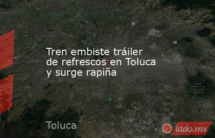 Tren embiste tráiler de refrescos en Toluca y surge rapiña. Noticias en tiempo real