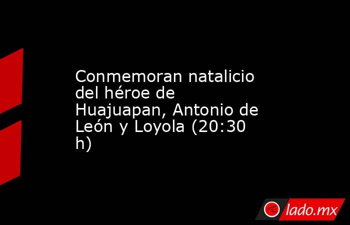 Conmemoran natalicio del héroe de Huajuapan, Antonio de León y Loyola (20:30 h). Noticias en tiempo real