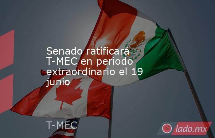 Senado ratificará T-MEC en periodo extraordinario el 19 junio. Noticias en tiempo real