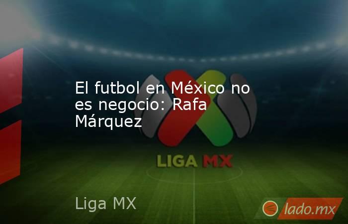 El futbol en México no es negocio: Rafa Márquez. Noticias en tiempo real