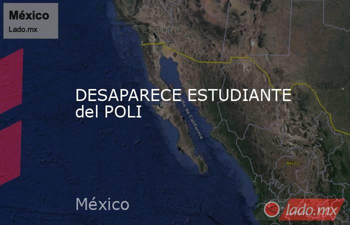 DESAPARECE ESTUDIANTE del POLI. Noticias en tiempo real