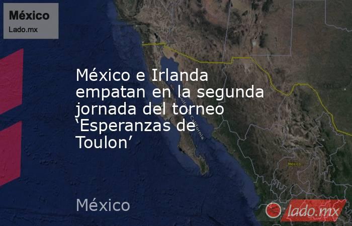 México e Irlanda empatan en la segunda jornada del torneo ‘Esperanzas de Toulon’. Noticias en tiempo real