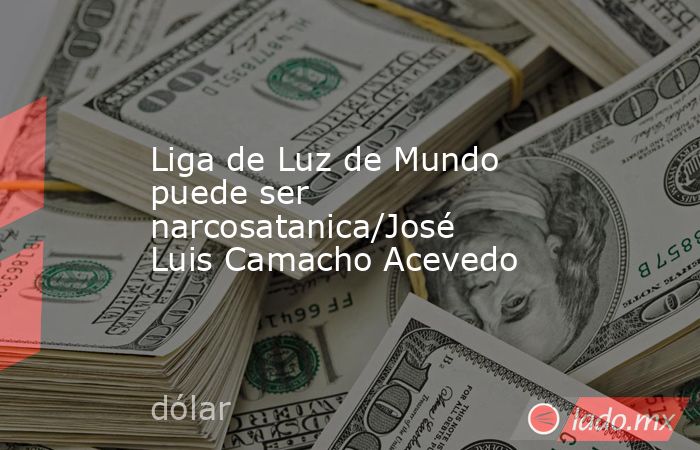 Liga de Luz de Mundo puede ser narcosatanica/José Luis Camacho Acevedo. Noticias en tiempo real