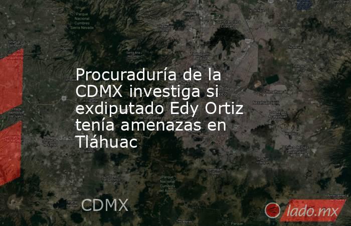 Procuraduría de la CDMX investiga si exdiputado Edy Ortiz tenía amenazas en Tláhuac. Noticias en tiempo real