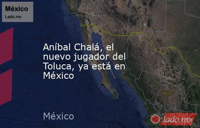 Aníbal Chalá, el nuevo jugador del Toluca, ya está en México. Noticias en tiempo real