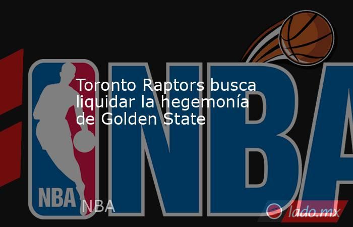 Toronto Raptors busca liquidar la hegemonía de Golden State. Noticias en tiempo real