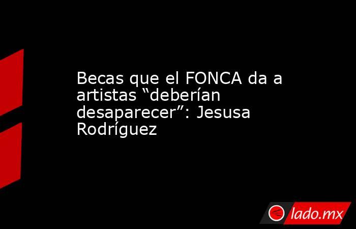 Becas que el FONCA da a artistas “deberían desaparecer”: Jesusa Rodríguez. Noticias en tiempo real