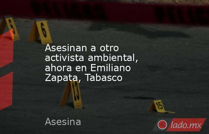Asesinan a otro activista ambiental, ahora en Emiliano Zapata, Tabasco. Noticias en tiempo real