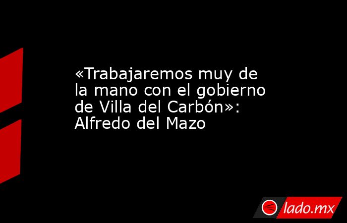 «Trabajaremos muy de la mano con el gobierno de Villa del Carbón»: Alfredo del Mazo. Noticias en tiempo real