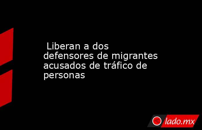  Liberan a dos defensores de migrantes acusados de tráfico de personas. Noticias en tiempo real
