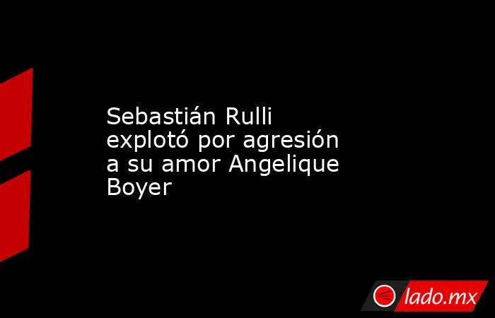 Sebastián Rulli explotó por agresión a su amor Angelique Boyer. Noticias en tiempo real