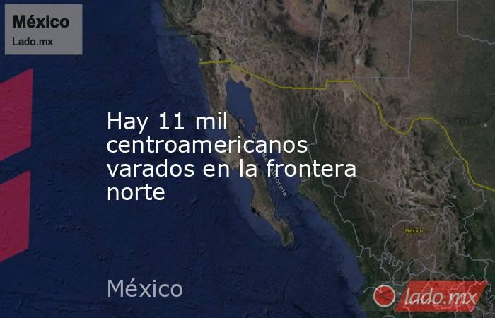 Hay 11 mil centroamericanos varados en la frontera norte. Noticias en tiempo real