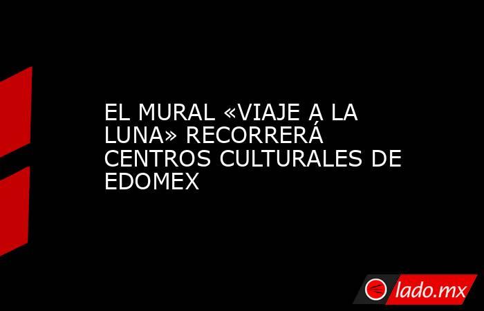EL MURAL «VIAJE A LA LUNA» RECORRERÁ CENTROS CULTURALES DE EDOMEX. Noticias en tiempo real