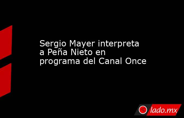 Sergio Mayer interpreta a Peña Nieto en programa del Canal Once. Noticias en tiempo real