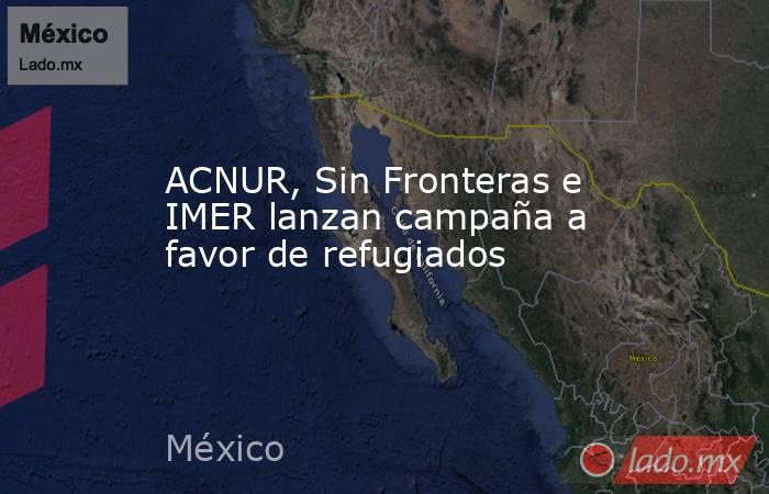 ACNUR, Sin Fronteras e IMER lanzan campaña a favor de refugiados. Noticias en tiempo real