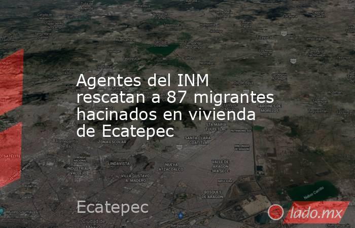 Agentes del INM rescatan a 87 migrantes hacinados en vivienda de Ecatepec. Noticias en tiempo real