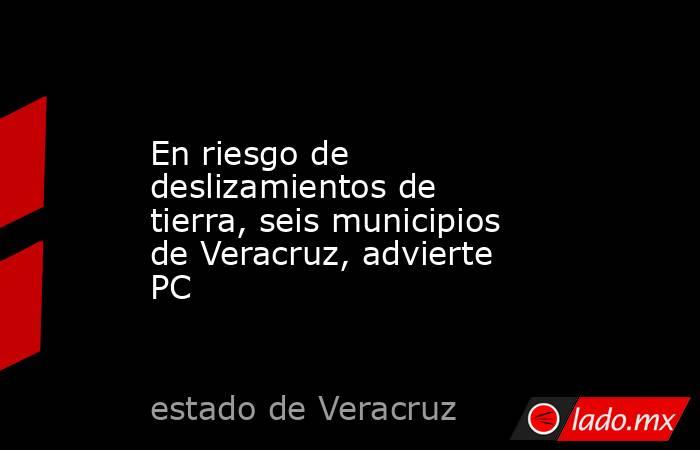 En riesgo de deslizamientos de tierra, seis municipios de Veracruz, advierte PC. Noticias en tiempo real