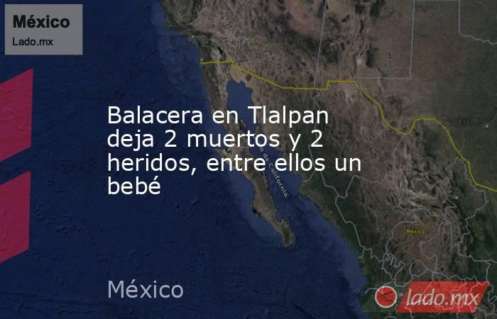 Balacera en Tlalpan deja 2 muertos y 2 heridos, entre ellos un bebé. Noticias en tiempo real