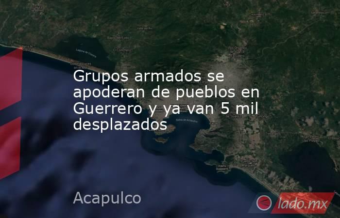 Grupos armados se apoderan de pueblos en Guerrero y ya van 5 mil desplazados. Noticias en tiempo real