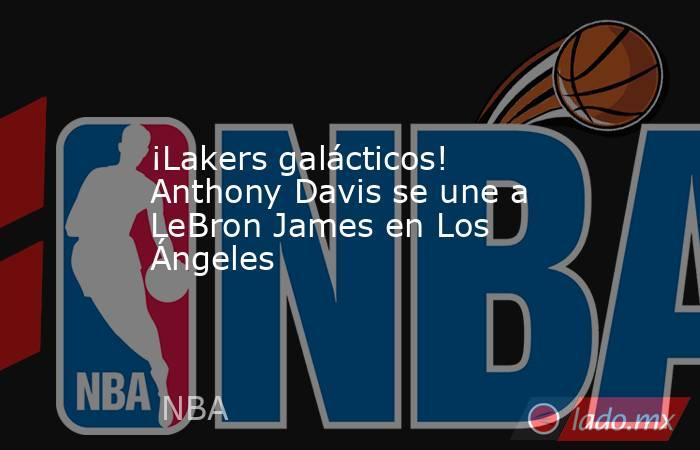 ¡Lakers galácticos! Anthony Davis se une a LeBron James en Los Ángeles. Noticias en tiempo real