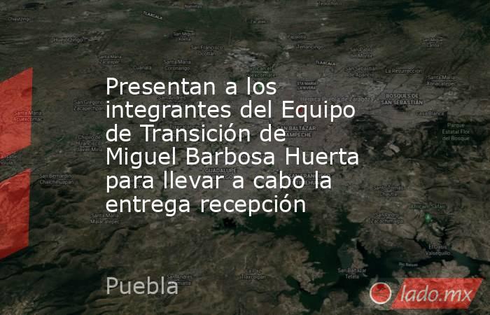 Presentan a los integrantes del Equipo de Transición de Miguel Barbosa Huerta para llevar a cabo la entrega recepción. Noticias en tiempo real