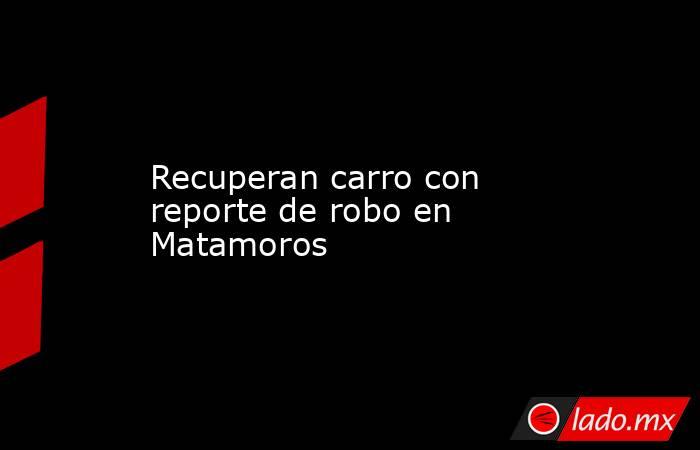 Recuperan carro con reporte de robo en Matamoros. Noticias en tiempo real