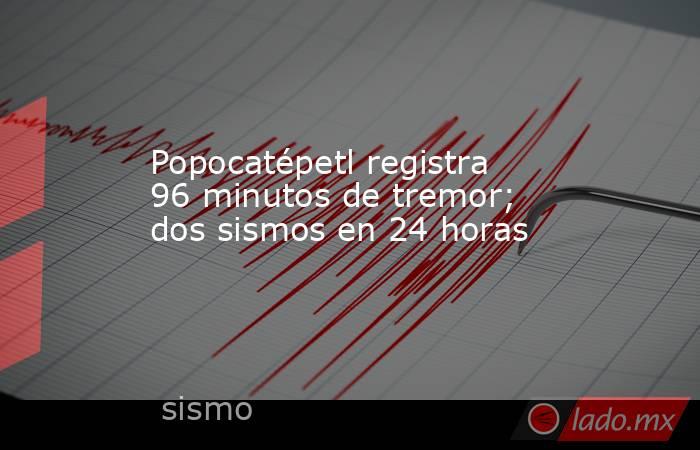 Popocatépetl registra 96 minutos de tremor; dos sismos en 24 horas. Noticias en tiempo real