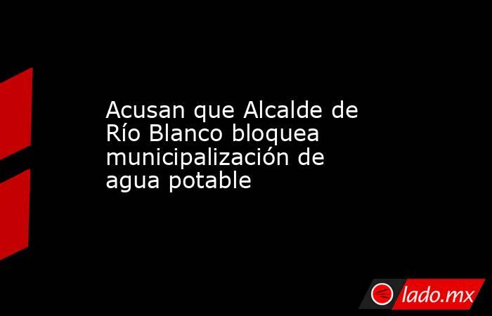 Acusan que Alcalde de Río Blanco bloquea municipalización de agua potable. Noticias en tiempo real
