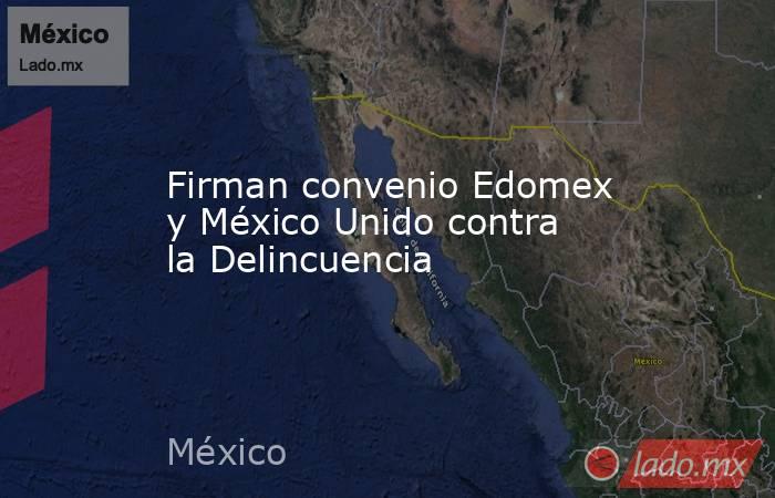 Firman convenio Edomex y México Unido contra la Delincuencia. Noticias en tiempo real
